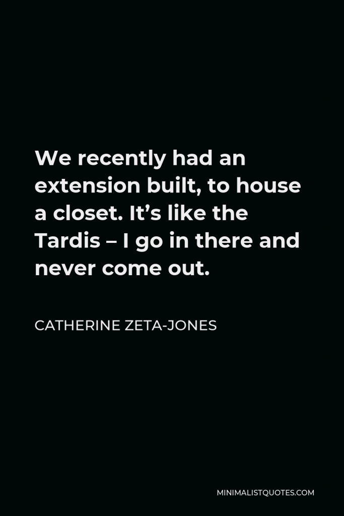 Catherine Zeta-Jones Quote - We recently had an extension built, to house a closet. It’s like the Tardis – I go in there and never come out.