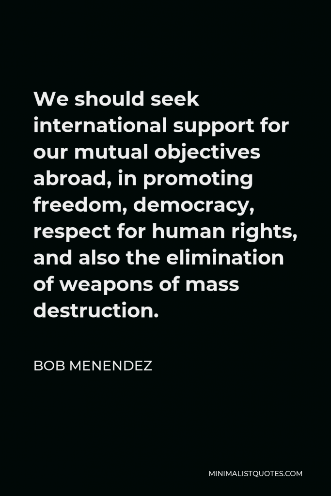 Bob Menendez Quote - We should seek international support for our mutual objectives abroad, in promoting freedom, democracy, respect for human rights, and also the elimination of weapons of mass destruction.