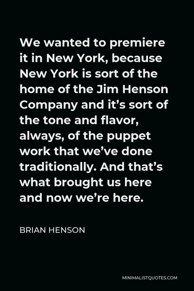 Brian Henson Quote - We wanted to premiere it in New York, because New York is sort of the home of the Jim Henson Company and it’s sort of the tone and flavor, always, of the puppet work that we’ve done traditionally. And that’s what brought us here and now we’re here.