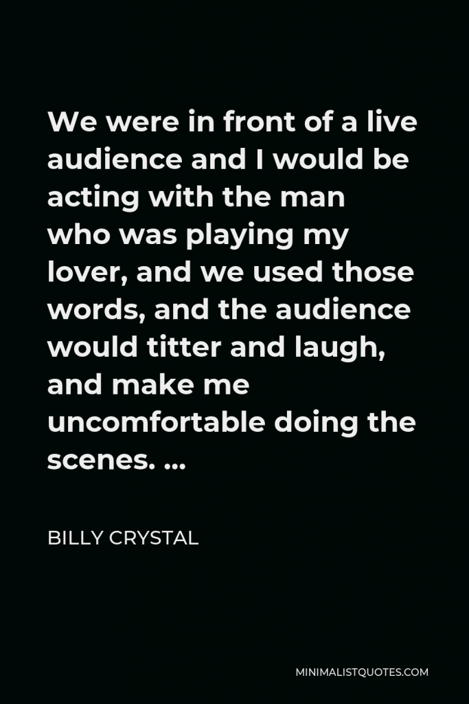 Billy Crystal Quote - We were in front of a live audience and I would be acting with the man who was playing my lover, and we used those words, and the audience would titter and laugh, and make me uncomfortable doing the scenes. …