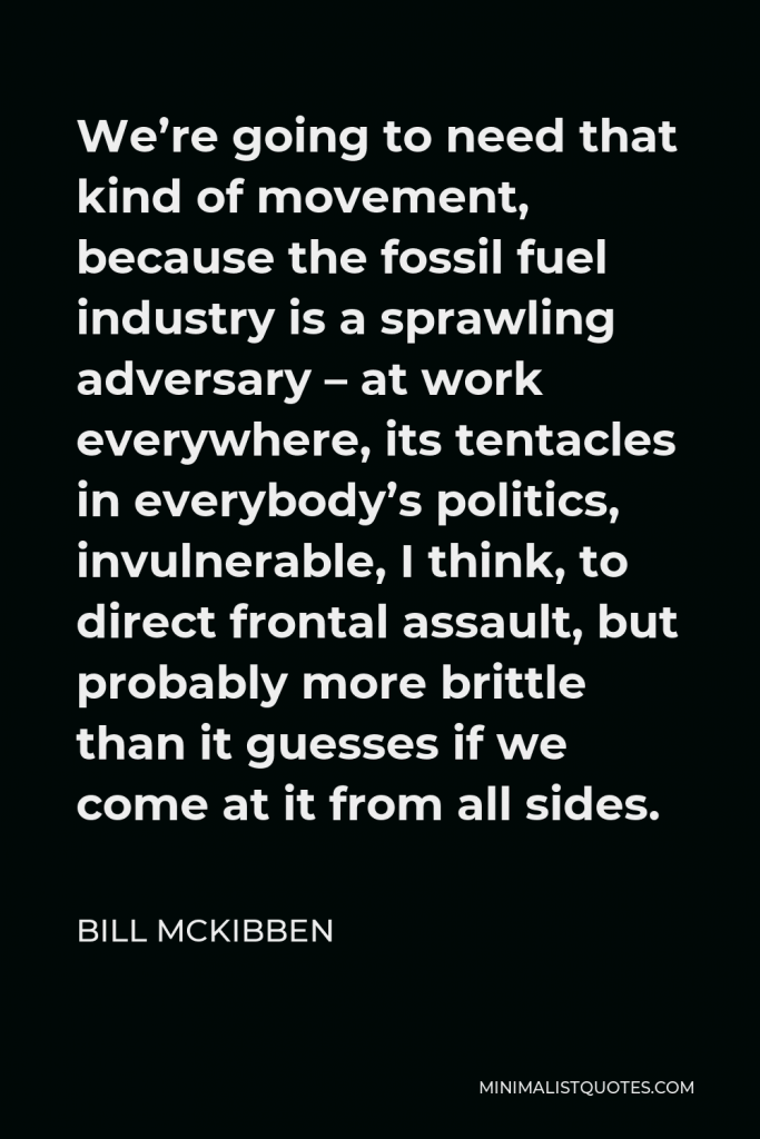 Bill McKibben Quote - We’re going to need that kind of movement, because the fossil fuel industry is a sprawling adversary – at work everywhere, its tentacles in everybody’s politics, invulnerable, I think, to direct frontal assault, but probably more brittle than it guesses if we come at it from all sides.