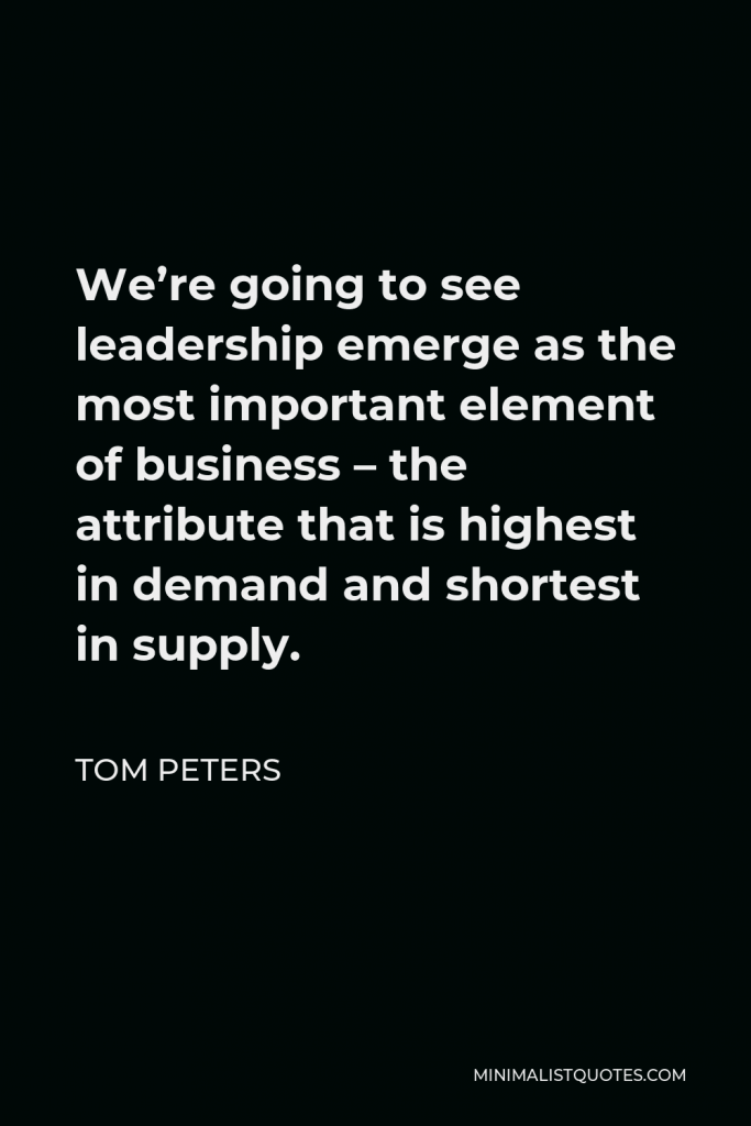 Tom Peters Quote - We’re going to see leadership emerge as the most important element of business – the attribute that is highest in demand and shortest in supply.