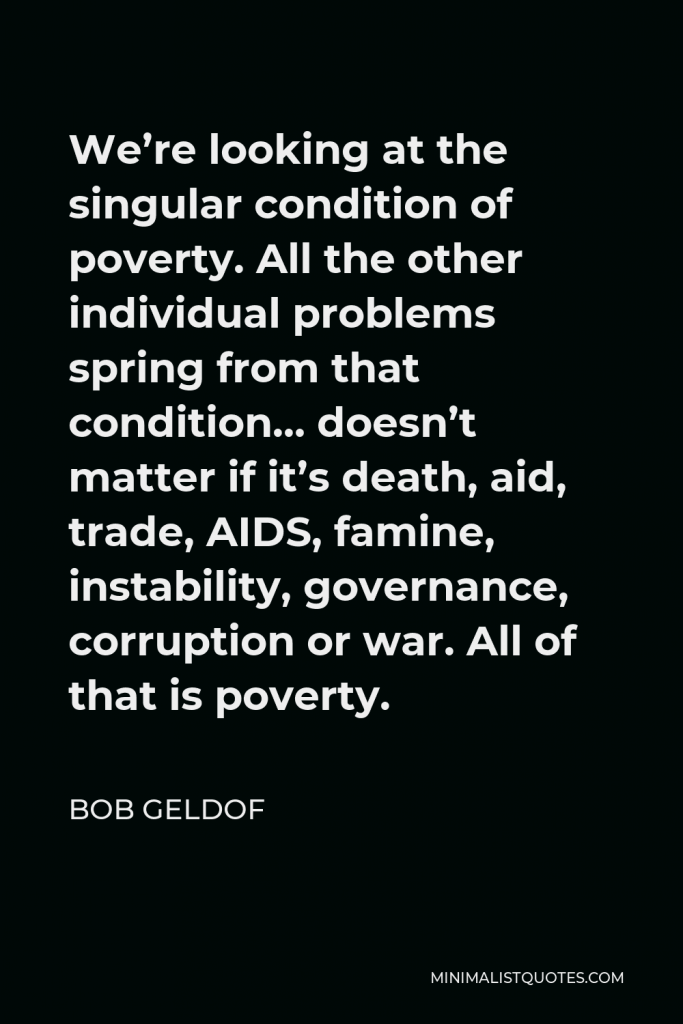 Bob Geldof Quote - We’re looking at the singular condition of poverty. All the other individual problems spring from that condition… doesn’t matter if it’s death, aid, trade, AIDS, famine, instability, governance, corruption or war. All of that is poverty.