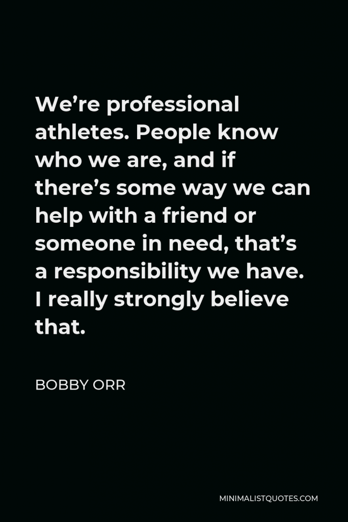 Bobby Orr Quote - We’re professional athletes. People know who we are, and if there’s some way we can help with a friend or someone in need, that’s a responsibility we have. I really strongly believe that.