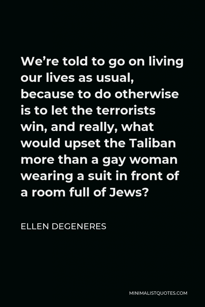 Ellen DeGeneres Quote - We’re told to go on living our lives as usual, because to do otherwise is to let the terrorists win, and really, what would upset the Taliban more than a gay woman wearing a suit in front of a room full of Jews?