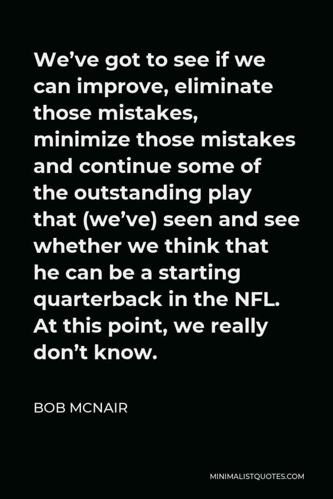 Bob McNair Quote - We’ve got to see if we can improve, eliminate those mistakes, minimize those mistakes and continue some of the outstanding play that (we’ve) seen and see whether we think that he can be a starting quarterback in the NFL. At this point, we really don’t know.