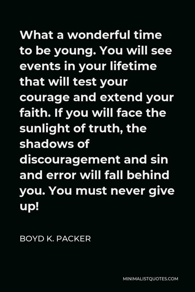 Boyd K. Packer Quote - What a wonderful time to be young. You will see events in your lifetime that will test your courage and extend your faith. If you will face the sunlight of truth, the shadows of discouragement and sin and error will fall behind you. You must never give up!