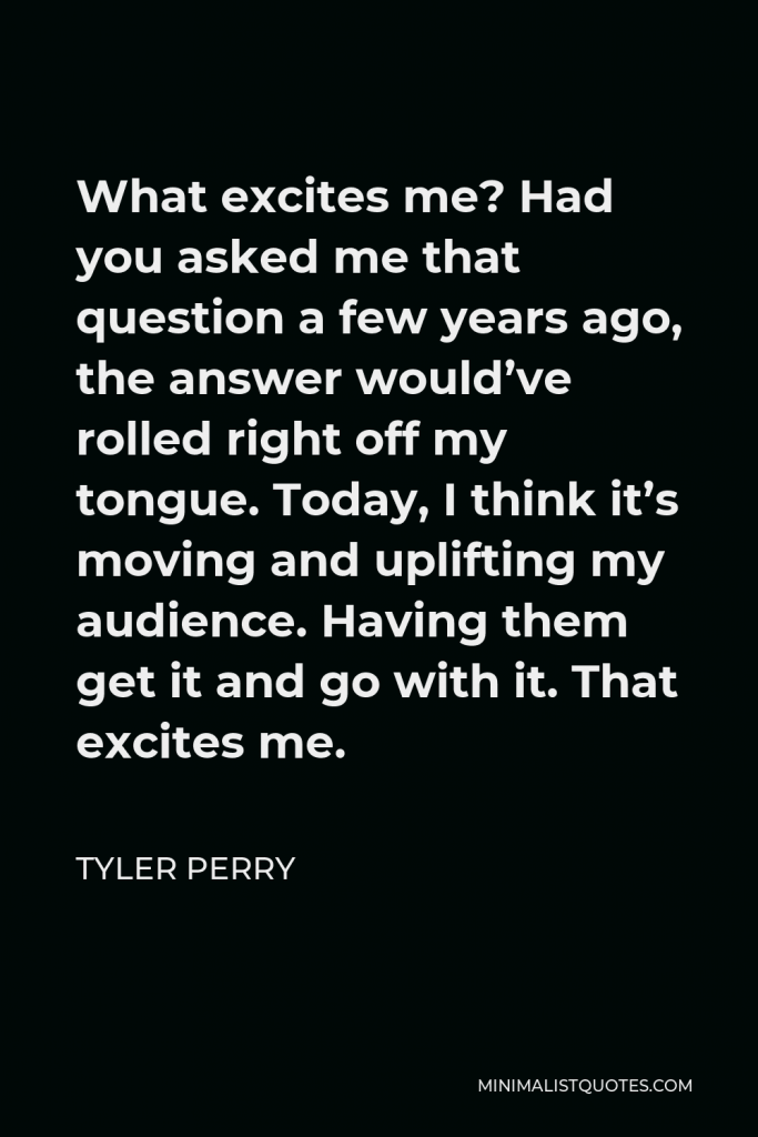 Tyler Perry Quote - What excites me? Had you asked me that question a few years ago, the answer would’ve rolled right off my tongue. Today, I think it’s moving and uplifting my audience. Having them get it and go with it. That excites me.