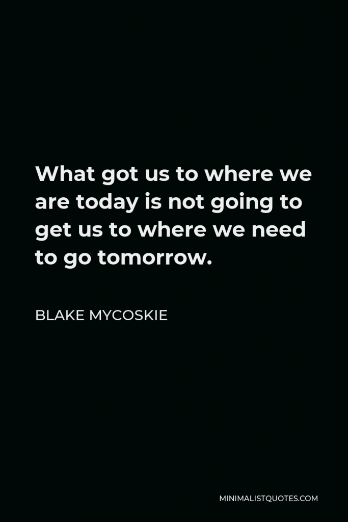 Blake Mycoskie Quote - What got us to where we are today is not going to get us to where we need to go tomorrow.