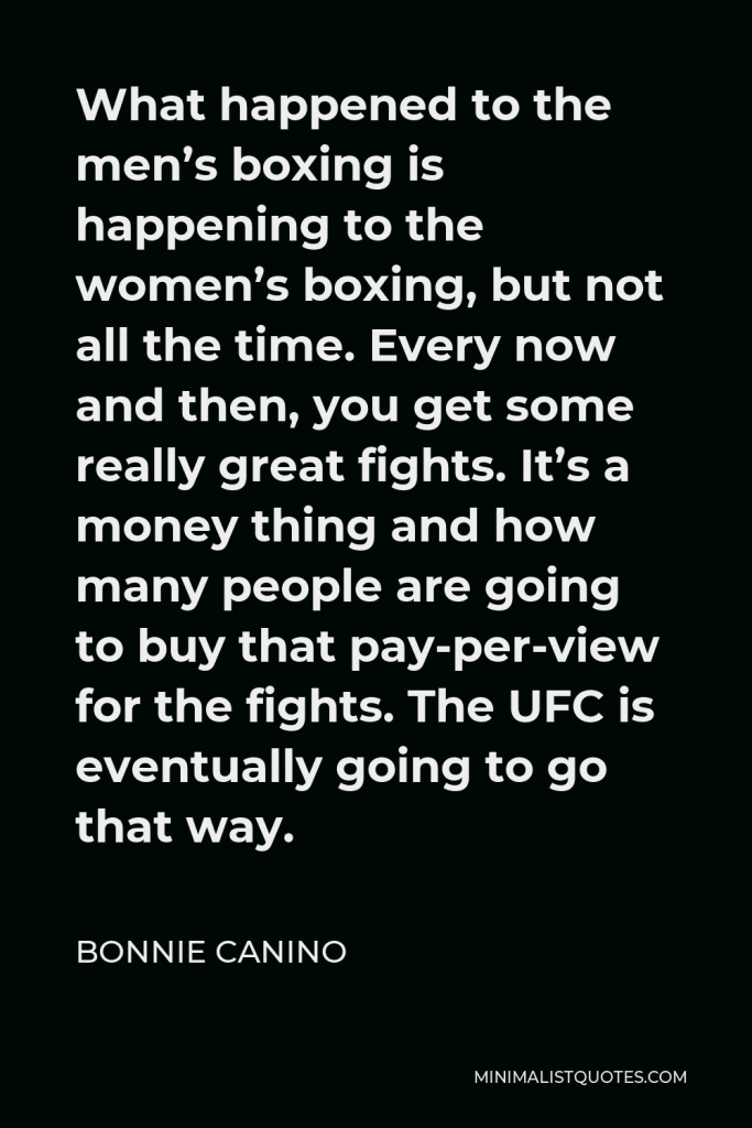 Bonnie Canino Quote - What happened to the men’s boxing is happening to the women’s boxing, but not all the time. Every now and then, you get some really great fights. It’s a money thing and how many people are going to buy that pay-per-view for the fights. The UFC is eventually going to go that way.