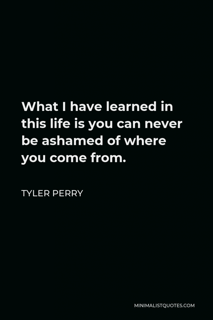 Tyler Perry Quote - What I have learned in this life is you can never be ashamed of where you come from.