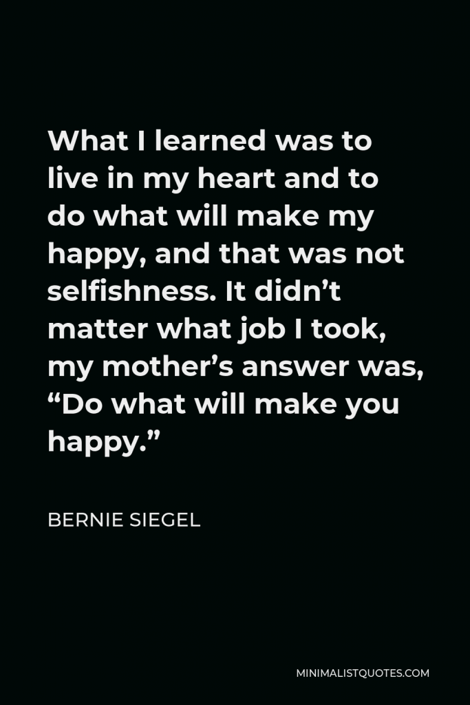 Bernie Siegel Quote - What I learned was to live in my heart and to do what will make my happy, and that was not selfishness. It didn’t matter what job I took, my mother’s answer was, “Do what will make you happy.”