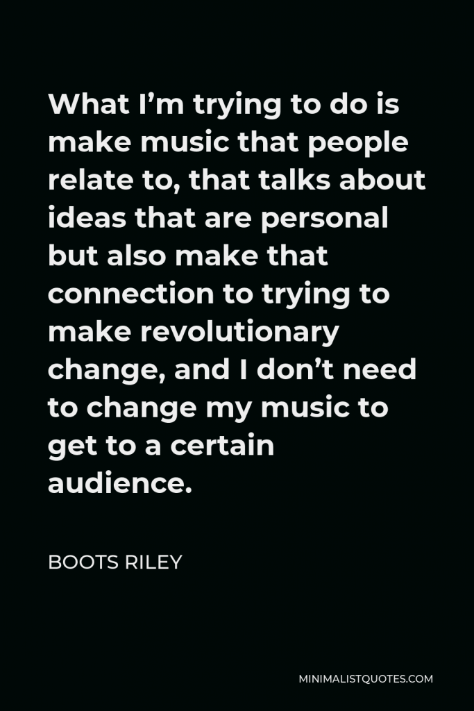 Boots Riley Quote - What I’m trying to do is make music that people relate to, that talks about ideas that are personal but also make that connection to trying to make revolutionary change, and I don’t need to change my music to get to a certain audience.