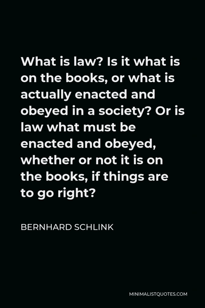 Bernhard Schlink Quote - What is law? Is it what is on the books, or what is actually enacted and obeyed in a society? Or is law what must be enacted and obeyed, whether or not it is on the books, if things are to go right?