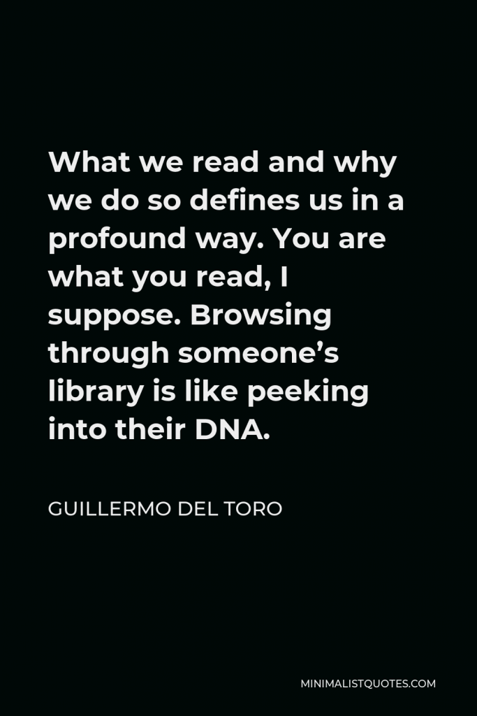 Guillermo del Toro Quote - What we read and why we do so defines us in a profound way. You are what you read, I suppose. Browsing through someone’s library is like peeking into their DNA.