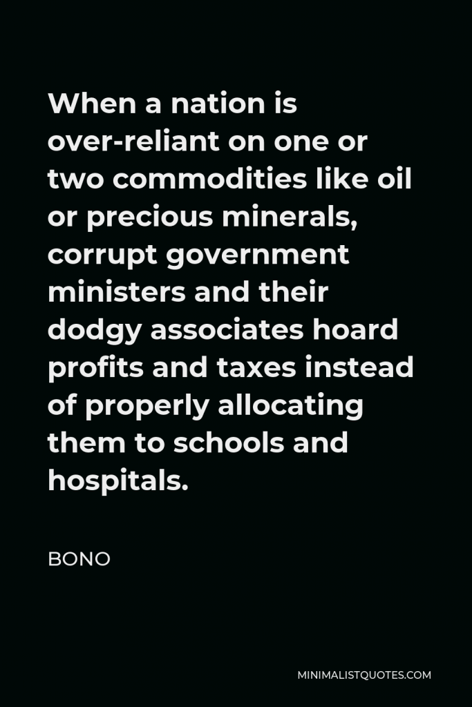 Bono Quote - When a nation is over-reliant on one or two commodities like oil or precious minerals, corrupt government ministers and their dodgy associates hoard profits and taxes instead of properly allocating them to schools and hospitals.