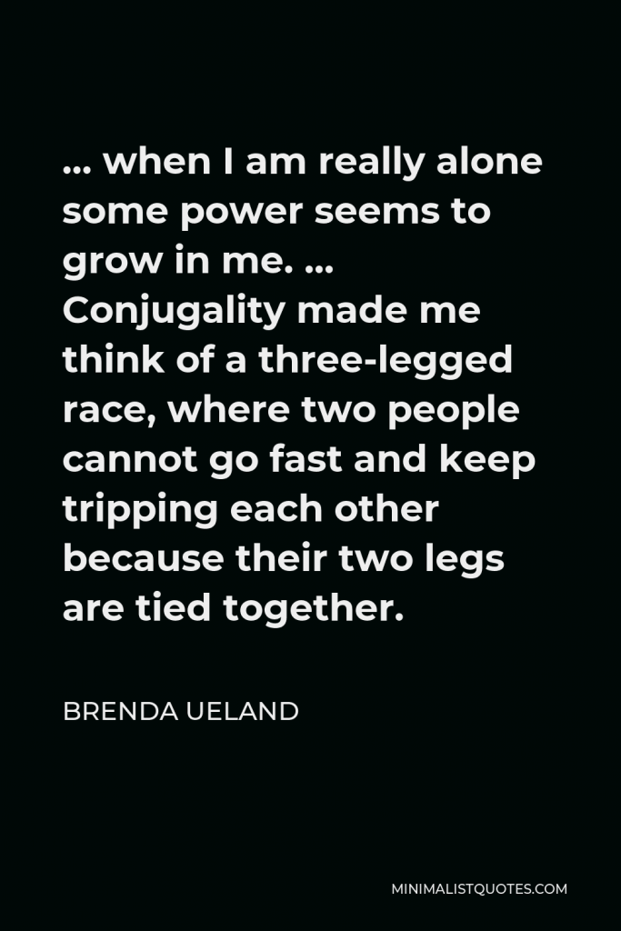 Brenda Ueland Quote - … when I am really alone some power seems to grow in me. … Conjugality made me think of a three-legged race, where two people cannot go fast and keep tripping each other because their two legs are tied together.