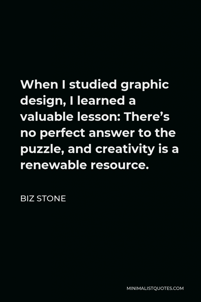 Biz Stone Quote - When I studied graphic design, I learned a valuable lesson: There’s no perfect answer to the puzzle, and creativity is a renewable resource.