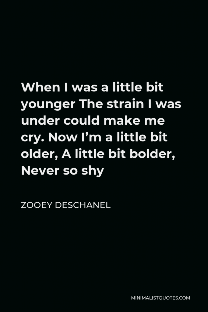 Zooey Deschanel Quote - When I was a little bit younger The strain I was under could make me cry. Now I’m a little bit older, A little bit bolder, Never so shy