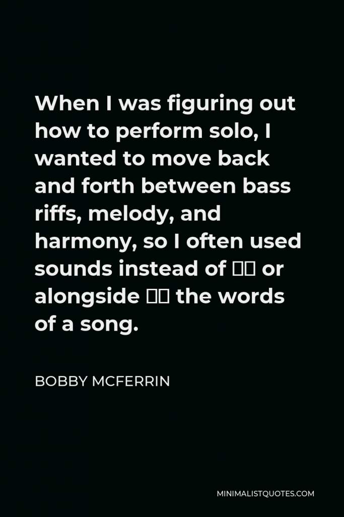 Bobby McFerrin Quote - When I was figuring out how to perform solo, I wanted to move back and forth between bass riffs, melody, and harmony, so I often used sounds instead of — or alongside — the words of a song.