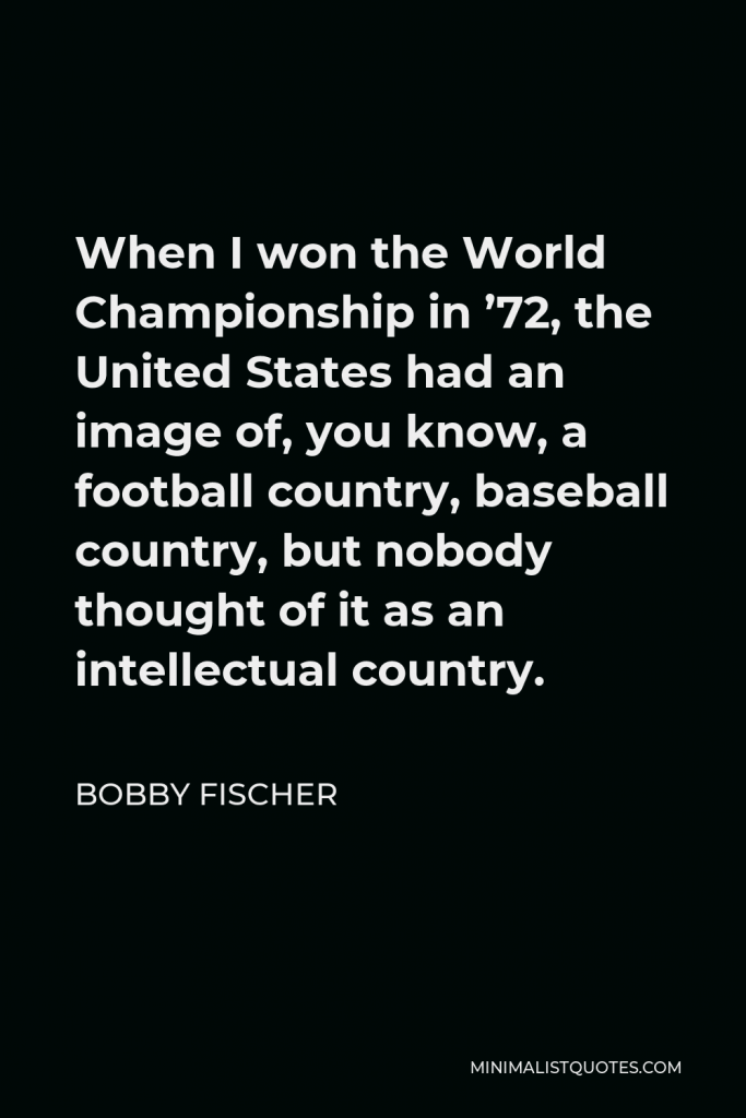 Bobby Fischer Quote - When I won the World Championship in ’72, the United States had an image of, you know, a football country, baseball country, but nobody thought of it as an intellectual country.