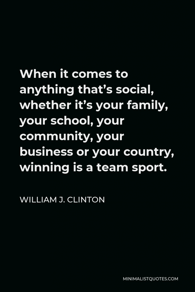 William J. Clinton Quote - When it comes to anything that’s social, whether it’s your family, your school, your community, your business or your country, winning is a team sport.