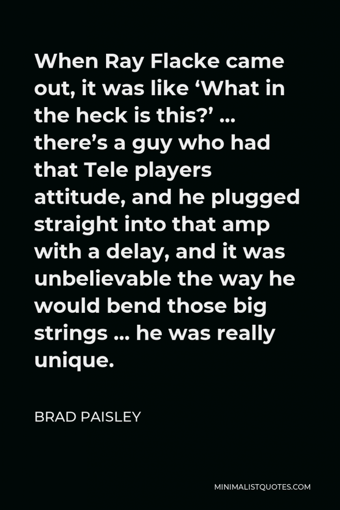 Brad Paisley Quote - When Ray Flacke came out, it was like ‘What in the heck is this?’ … there’s a guy who had that Tele players attitude, and he plugged straight into that amp with a delay, and it was unbelievable the way he would bend those big strings … he was really unique.