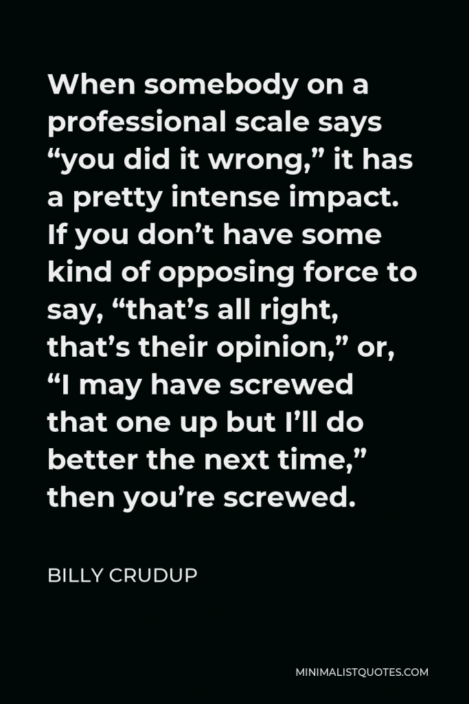 Billy Crudup Quote - When somebody on a professional scale says “you did it wrong,” it has a pretty intense impact. If you don’t have some kind of opposing force to say, “that’s all right, that’s their opinion,” or, “I may have screwed that one up but I’ll do better the next time,” then you’re screwed.