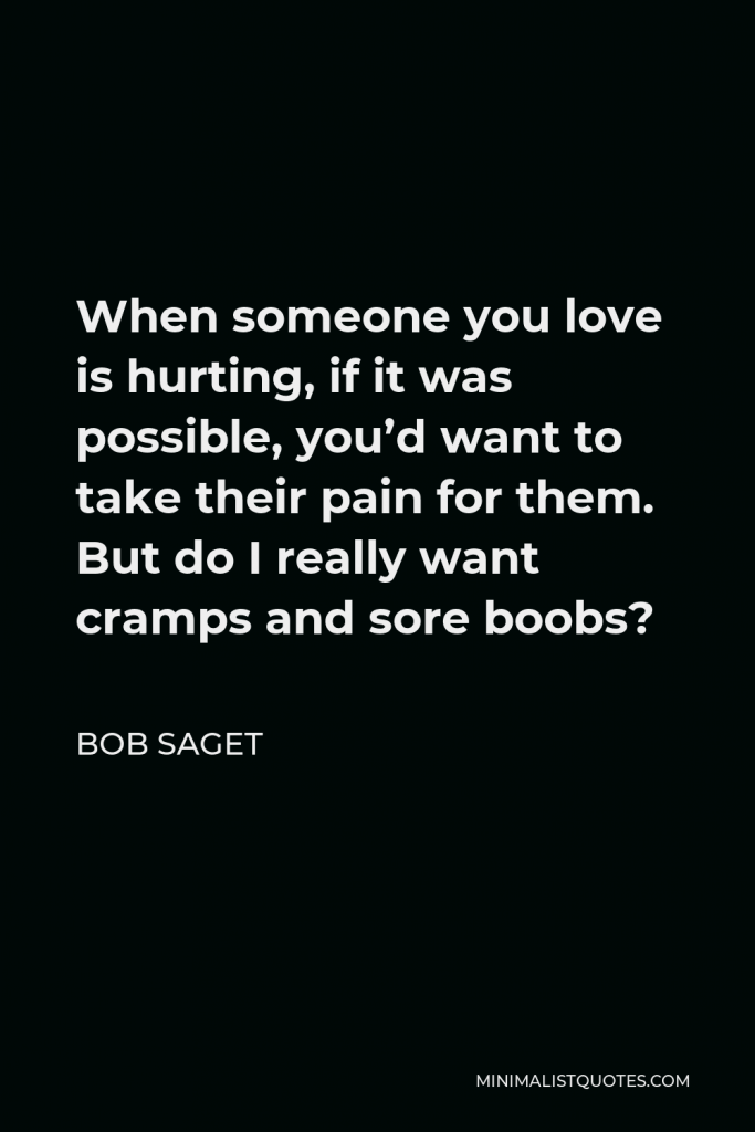 Bob Saget Quote - When someone you love is hurting, if it was possible, you’d want to take their pain for them. But do I really want cramps and sore boobs?