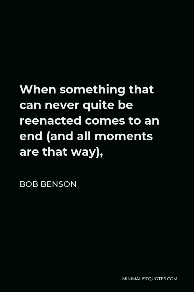 Bob Benson Quote - When something that can never quite be reenacted comes to an end (and all moments are that way),