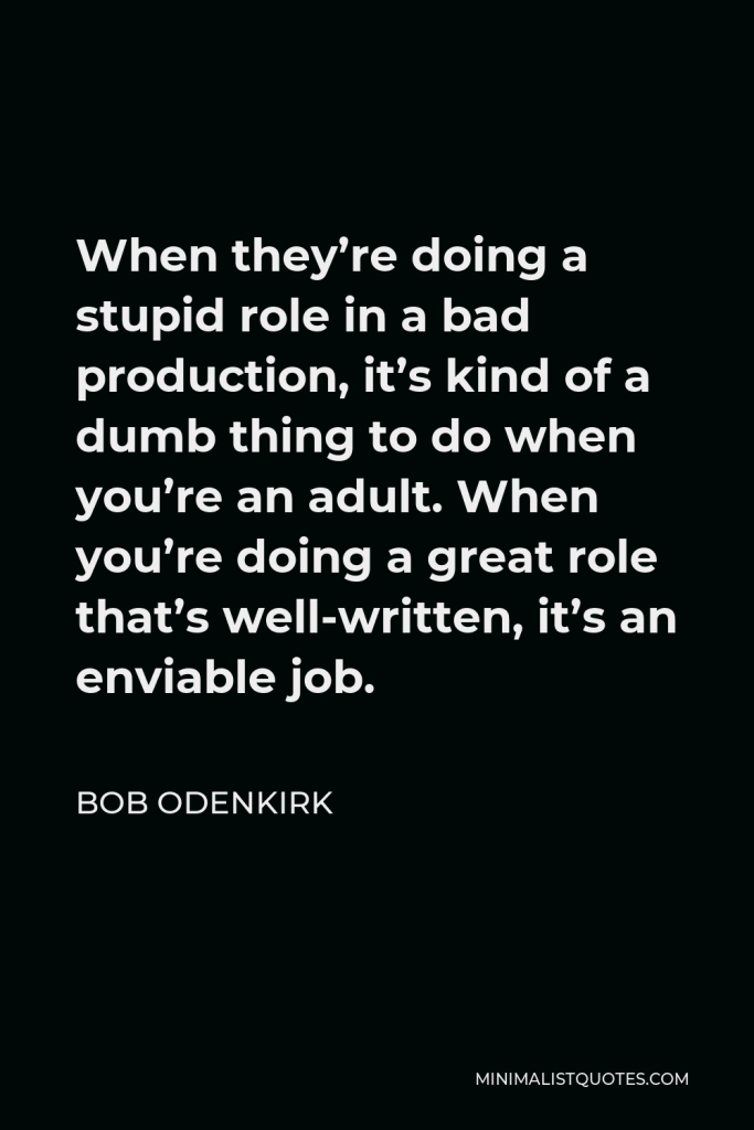 Bob Odenkirk Quote - When they’re doing a stupid role in a bad production, it’s kind of a dumb thing to do when you’re an adult. When you’re doing a great role that’s well-written, it’s an enviable job.