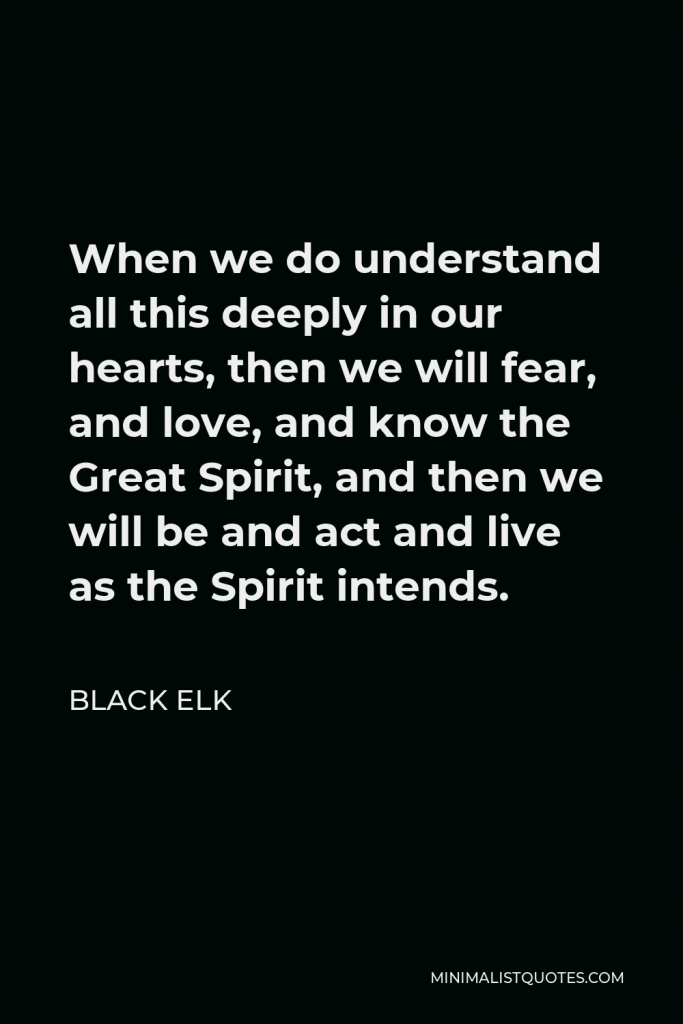 Black Elk Quote - When we do understand all this deeply in our hearts, then we will fear, and love, and know the Great Spirit, and then we will be and act and live as the Spirit intends.