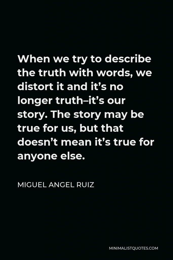Miguel Angel Ruiz Quote - When we try to describe the truth with words, we distort it and it’s no longer truth–it’s our story. The story may be true for us, but that doesn’t mean it’s true for anyone else.