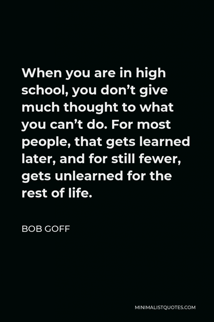 Bob Goff Quote - When you are in high school, you don’t give much thought to what you can’t do. For most people, that gets learned later, and for still fewer, gets unlearned for the rest of life.
