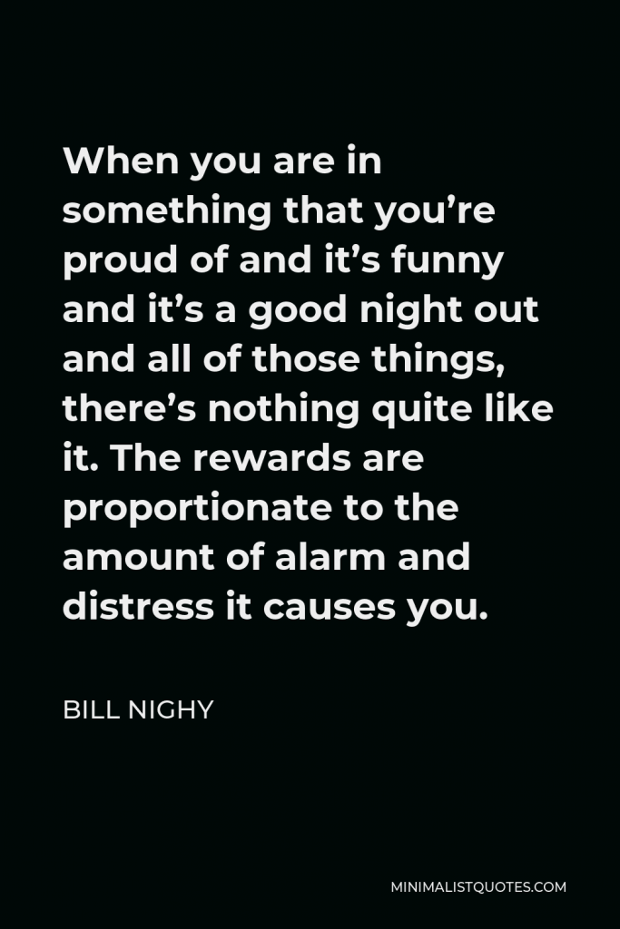 Bill Nighy Quote - When you are in something that you’re proud of and it’s funny and it’s a good night out and all of those things, there’s nothing quite like it. The rewards are proportionate to the amount of alarm and distress it causes you.