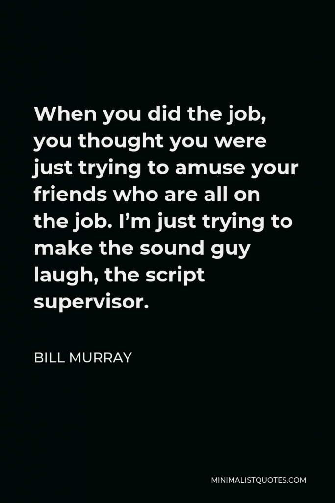 Bill Murray Quote - When you did the job, you thought you were just trying to amuse your friends who are all on the job. I’m just trying to make the sound guy laugh, the script supervisor.