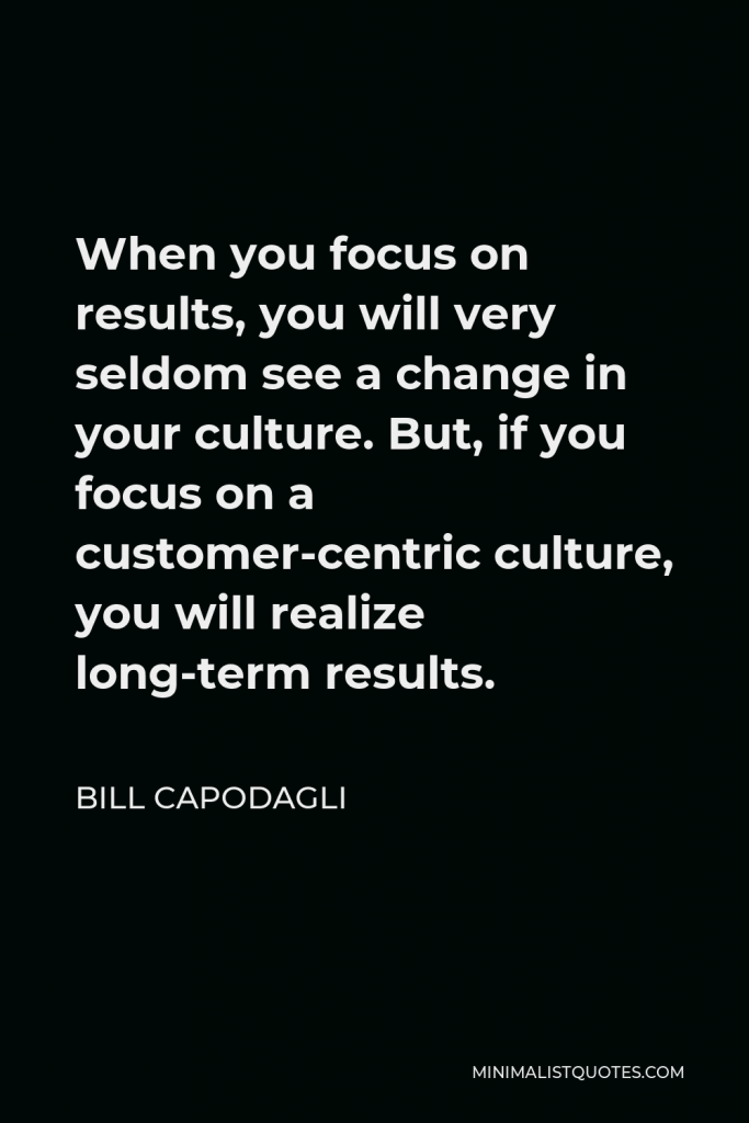 Bill Capodagli Quote - When you focus on results, you will very seldom see a change in your culture. But, if you focus on a customer-centric culture, you will realize long-term results.
