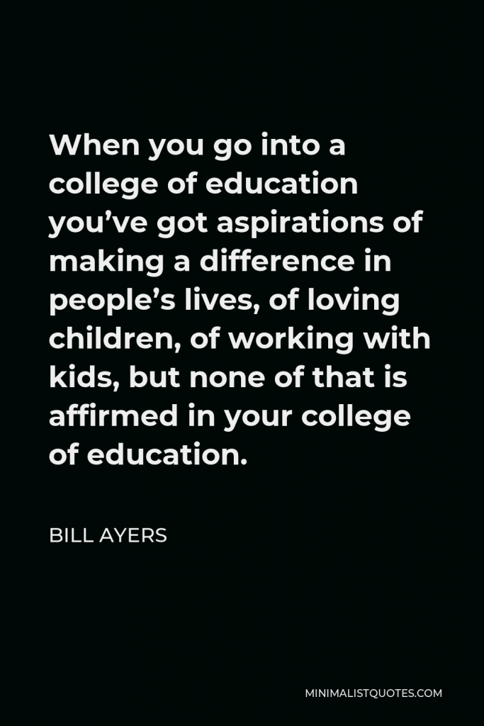 Bill Ayers Quote - When you go into a college of education you’ve got aspirations of making a difference in people’s lives, of loving children, of working with kids, but none of that is affirmed in your college of education.