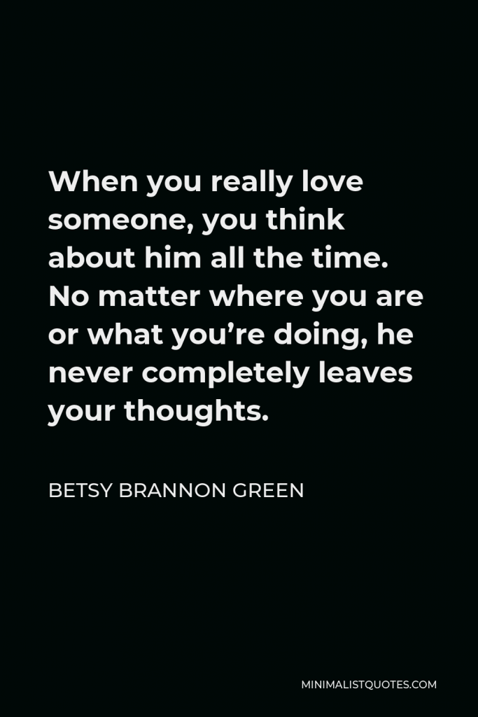 Betsy Brannon Green Quote - When you really love someone, you think about him all the time. No matter where you are or what you’re doing, he never completely leaves your thoughts.