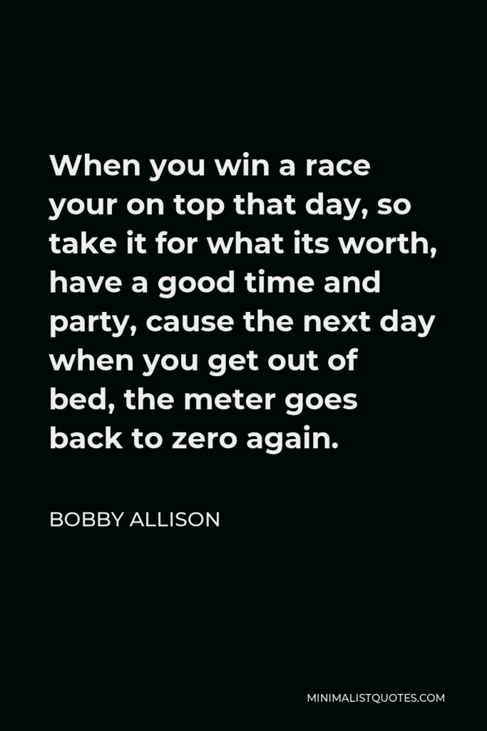 Bobby Allison Quote - When you win a race your on top that day, so take it for what its worth, have a good time and party, cause the next day when you get out of bed, the meter goes back to zero again.