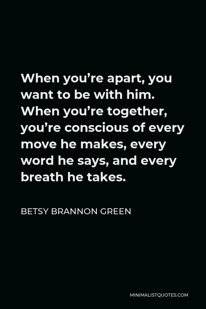 Betsy Brannon Green Quote - When you’re apart, you want to be with him. When you’re together, you’re conscious of every move he makes, every word he says, and every breath he takes.