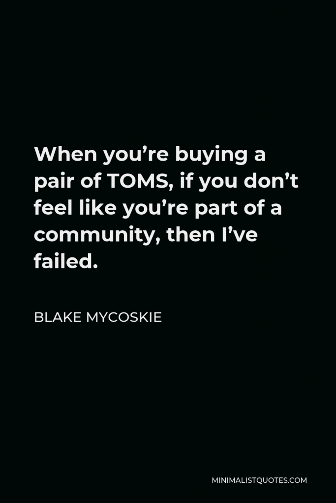 Blake Mycoskie Quote - When you’re buying a pair of TOMS, if you don’t feel like you’re part of a community, then I’ve failed.
