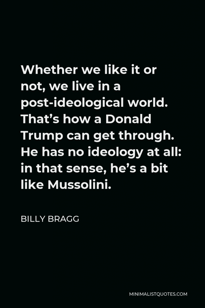 Billy Bragg Quote - Whether we like it or not, we live in a post-ideological world. That’s how a Donald Trump can get through. He has no ideology at all: in that sense, he’s a bit like Mussolini.