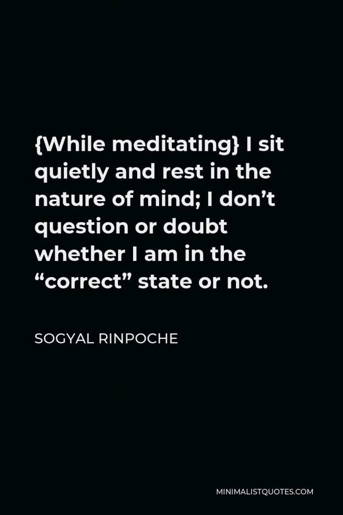 Sogyal Rinpoche Quote - {While meditating} I sit quietly and rest in the nature of mind; I don’t question or doubt whether I am in the “correct” state or not.