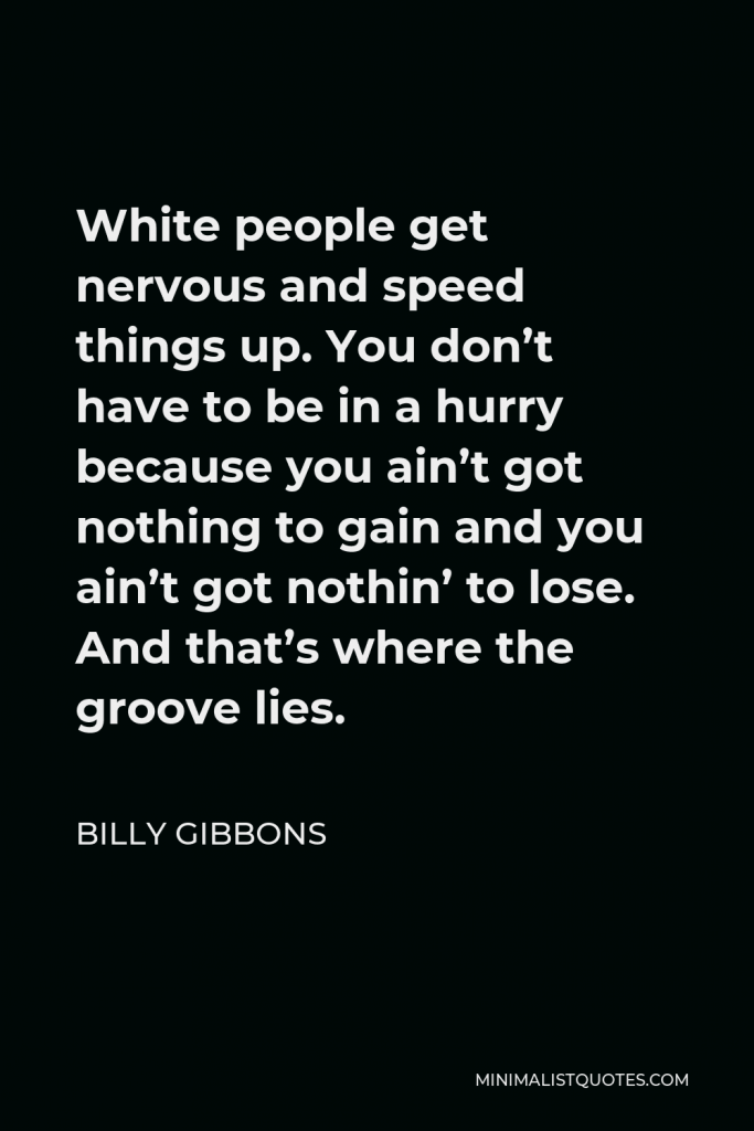 Billy Gibbons Quote - White people get nervous and speed things up. You don’t have to be in a hurry because you ain’t got nothing to gain and you ain’t got nothin’ to lose. And that’s where the groove lies.