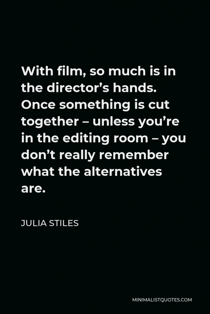 Julia Stiles Quote - With film, so much is in the director’s hands. Once something is cut together – unless you’re in the editing room – you don’t really remember what the alternatives are.