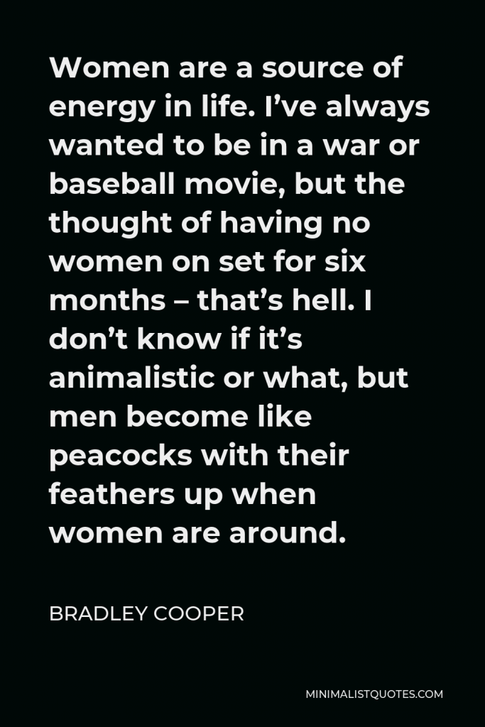 Bradley Cooper Quote - Women are a source of energy in life. I’ve always wanted to be in a war or baseball movie, but the thought of having no women on set for six months – that’s hell. I don’t know if it’s animalistic or what, but men become like peacocks with their feathers up when women are around.