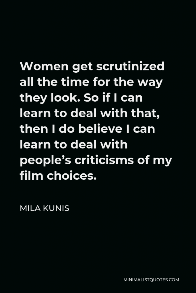 Mila Kunis Quote - Women get scrutinized all the time for the way they look. So if I can learn to deal with that, then I do believe I can learn to deal with people’s criticisms of my film choices.