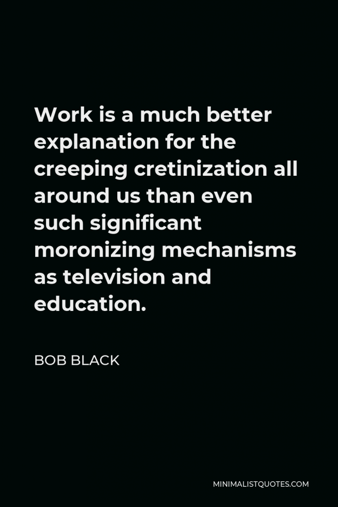 Bob Black Quote - Work is a much better explanation for the creeping cretinization all around us than even such significant moronizing mechanisms as television and education.