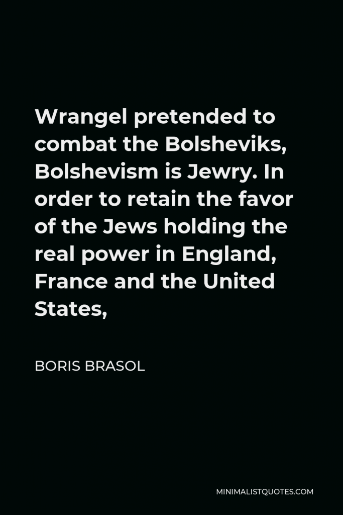 Boris Brasol Quote - Wrangel pretended to combat the Bolsheviks, Bolshevism is Jewry. In order to retain the favor of the Jews holding the real power in England, France and the United States,